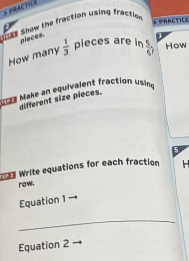 PRACTICE 
al Show the fraction using fraction 
PRACTICE 
pieces. 
3
 6/6 ? 
How many  1/3  plieces are in How 
T1 Make an equivalent fraction using 
different size pieces. 
5 
Te Write equations for each fraction 
H 
row. 
Equation 1 
_ 
Equation 2