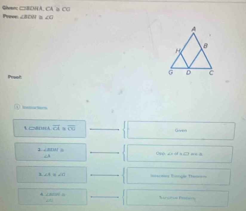 Given; CBDHA, CA≌ CG
Prove: ∠ BDH a ∠ G
Praof: 
Insuctions
□ BDHA overline CA≌ overline CG _ 
Given
∠ EDH≌
∠ A
_ 
Opp ∠ x of a a(e △ 
1 ∠ A≌ ∠ G
_ 
Isasceles Trangle Théorem 
_ 
4 ∠ BISH≌
_
∠ G
Transtive Praperty