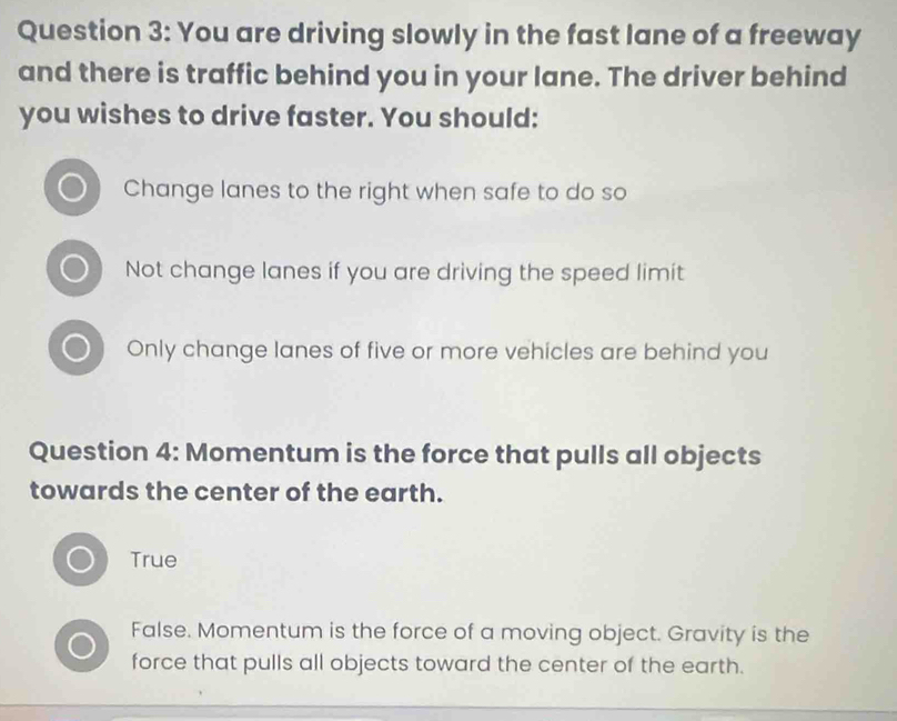 You are driving slowly in the fast lane of a freeway
and there is traffic behind you in your lane. The driver behind
you wishes to drive faster. You should:
Change lanes to the right when safe to do so
Not change lanes if you are driving the speed limit
Only change lanes of five or more vehicles are behind you
Question 4: Momentum is the force that pulls all objects
towards the center of the earth.
True
False. Momentum is the force of a moving object. Gravity is the
force that pulls all objects toward the center of the earth.