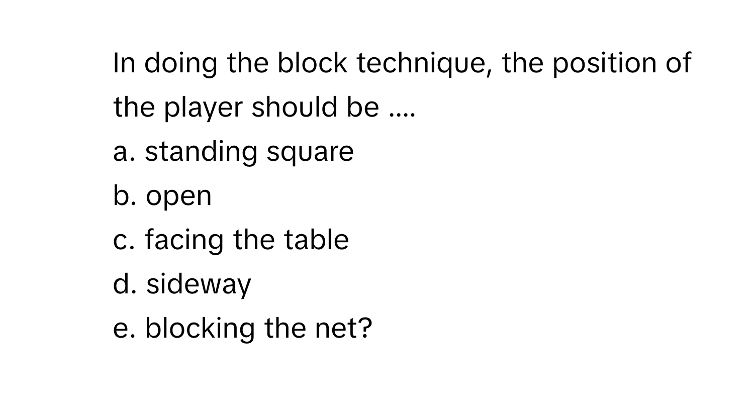 In doing the block technique, the position of the player should be .... 
a. standing square 
b. open 
c. facing the table 
d. sideway 
e. blocking the net?