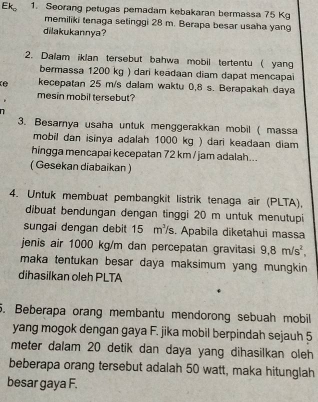 Ek_o 1. Seorang petugas pemadam kebakaran bermassa 75 Kg
memiliki tenaga setinggi 28 m. Berapa besar usaha yang 
dilakukannya? 
2. Dalam iklan tersebut bahwa mobil tertentu ( yang 
bermassa 1200 kg ) dari keadaan diam dapat mencapai 
Ke kecepatan 25 m/s dalam waktu 0,8 s. Berapakah daya 
mesin mobil tersebut? 
n 
3. Besarnya usaha untuk menggerakkan mobil ( massa 
mobil dan isinya adalah 1000 kg ) dari keadaan diam 
hingga mencapai kecepatan 72 km / jam adalah... 
( Gesekan diabaikan ) 
4. Untuk membuat pembangkit listrik tenaga air (PLTA), 
dibuat bendungan dengan tinggi 20 m untuk menutupi 
sungai dengan debit 15m^3/s. Apabila diketahui massa 
jenis air 1000 kg/m dan percepatan gravitasi 9, 8m/s^2, 
maka tentukan besar daya maksimum yang mungkin 
dihasilkan oleh PLTA 
5. Beberapa orang membantu mendorong sebuah mobil 
yang mogok dengan gaya F. jika mobil berpindah sejauh 5
meter dalam 20 detik dan daya yang dihasilkan oleh 
beberapa orang tersebut adalah 50 watt, maka hitunglah 
besar gaya F.