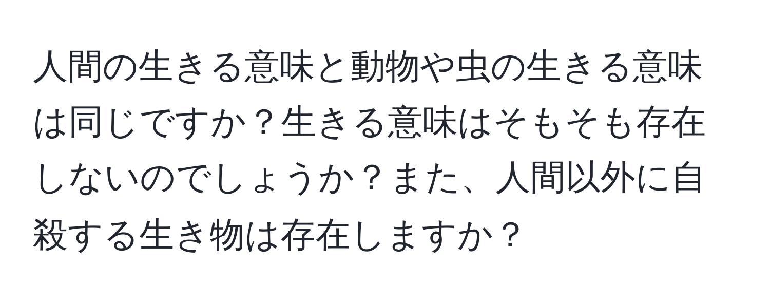 人間の生きる意味と動物や虫の生きる意味は同じですか？生きる意味はそもそも存在しないのでしょうか？また、人間以外に自殺する生き物は存在しますか？