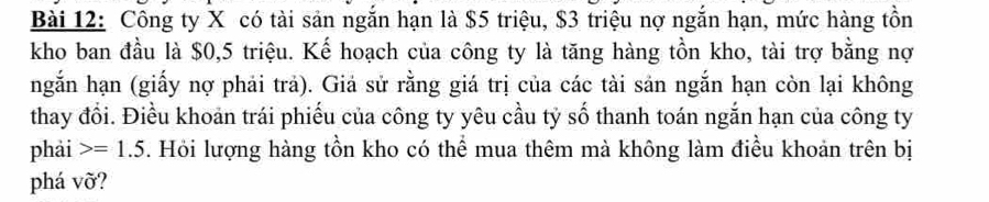 Công ty X có tài sản ngắn hạn là $5 triệu, $3 triệu nợ ngắn hạn, mức hàng tồn 
kho ban đầu là $0, 5 triệu. Kế hoạch của công ty là tăng hàng tồn kho, tài trợ bằng nợ 
ngắn hạn (giấy nợ phải trả). Giả sử rằng giá trị của các tài sản ngắn hạn còn lại không 
thay đổi. Điều khoản trái phiếu của công ty yêu cầu tỷ số thanh toán ngắn hạn của công ty 
phải =1.5. Hỏi lượng hàng tồn kho có thể mua thêm mà không làm điều khoản trên bị 
phá vỡ?