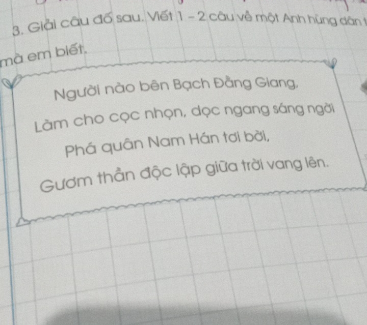 Giải câu đố sau. Viết 1 - 2 câu về một Anh hùng dân t 
mà em biết, 
a Người nào bên Bạch Đằng Giang, 
Làm cho cọc nhọn, dọc ngang sáng ngời 
Phá quân Nam Hán tơi bởi, 
Gươm thần độc lập giữa trời vang lên.