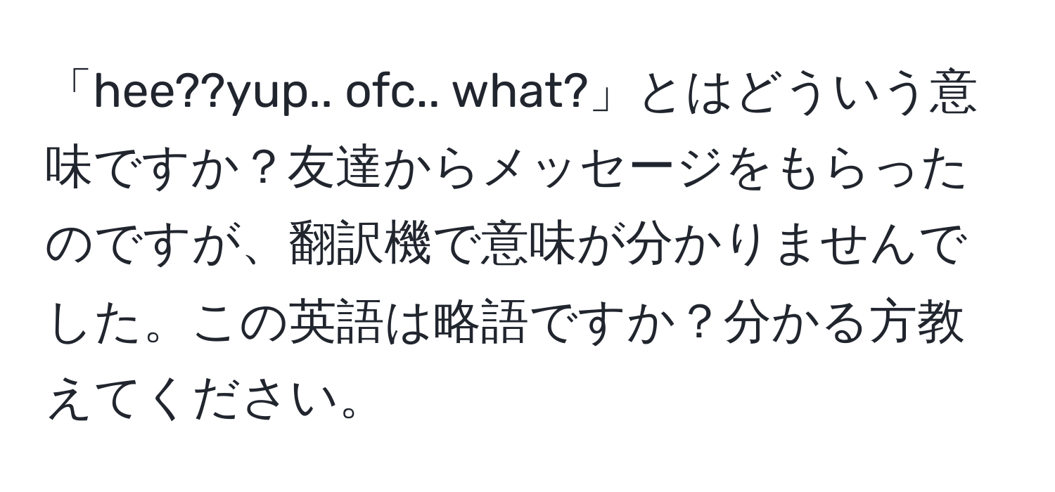 「hee??yup.. ofc.. what?」とはどういう意味ですか？友達からメッセージをもらったのですが、翻訳機で意味が分かりませんでした。この英語は略語ですか？分かる方教えてください。