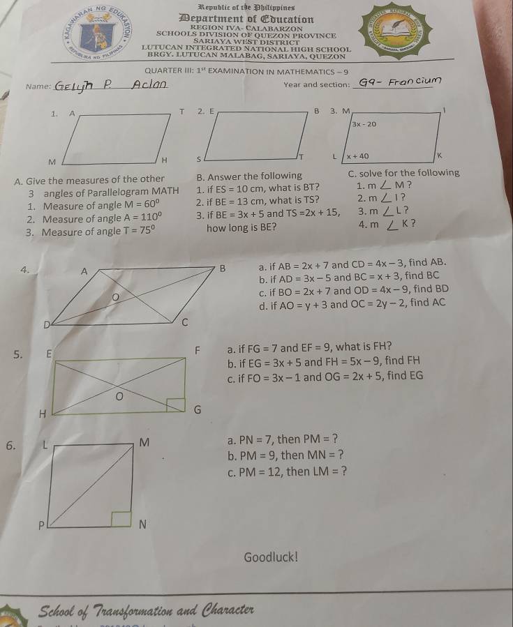 Republic of the Philippines
Department of Education
REGION IVA- CALABARZON
SCHOOLS DIVISION OF QUEZON PROVINCE
SARIAYA WEST DISTRICT
LUTUCAN INTEGRATED NATIONAL HIGH SCHOOL
BRGY. LUTUCAN MALABAG, SARIAYA, QUEZON
QUARTER III: 1^(st) EXAMINATION IN MATHEMATICS - 9
_
Name: Year and section:_
 
A. Give the measures of the other B. Answer the following C. solve for the following
3 angles of Parallelogram MATH 1. if ES=10cm , what is BT? 1. m∠ M ?
1. Measure of angle M=60° 2. if BE=13cm , what is TS? 2. m∠ 1?
2. Measure of angle A=110° 3. if BE=3x+5 and TS=2x+15, 3. m∠ L?
3. Measure of angle T=75° how long is BE? 4. m∠ K ?
4. a. if AB=2x+7 and CD=4x-3 , find AB.
b. if AD=3x-5 and BC=x+3 , find BC
c. if BO=2x+7 and OD=4x-9 ,  find BD
d. if AO=y+3 and OC=2y-2 , find AC
5.a. if FG=7 and EF=9 , what is FH?
b. if EG=3x+5 and FH=5x-9 , find FH
c. if FO=3x-1 and OG=2x+5 , find EG
6.  a. PN=7 , then PM= ?
b. PM=9 , then MN= ?
C. PM=12 , then LM= ?
Goodluck!
er