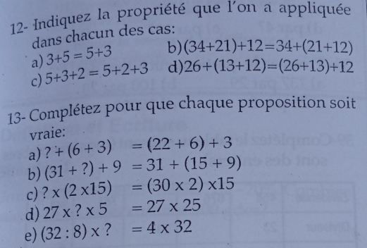 12- Indiquez la propriété que l'on a appliquée 
dans chacun des cas: 
a) 3+5=5+3 b) (34+21)+12=34+(21+12)
c) 5+3+2=5+2+3 d) 26+(13+12)=(26+13)+12
13- Complétez pour que chaque proposition soit 
vraie: 
a) ?+(6+3)=(22+6)+3
b) (31+?)+9=31+(15+9)
c) ?* (2* 15)=(30* 2)* 15
d) 27* ?* 5=27* 25
e) (32:8)* ?=4* 32