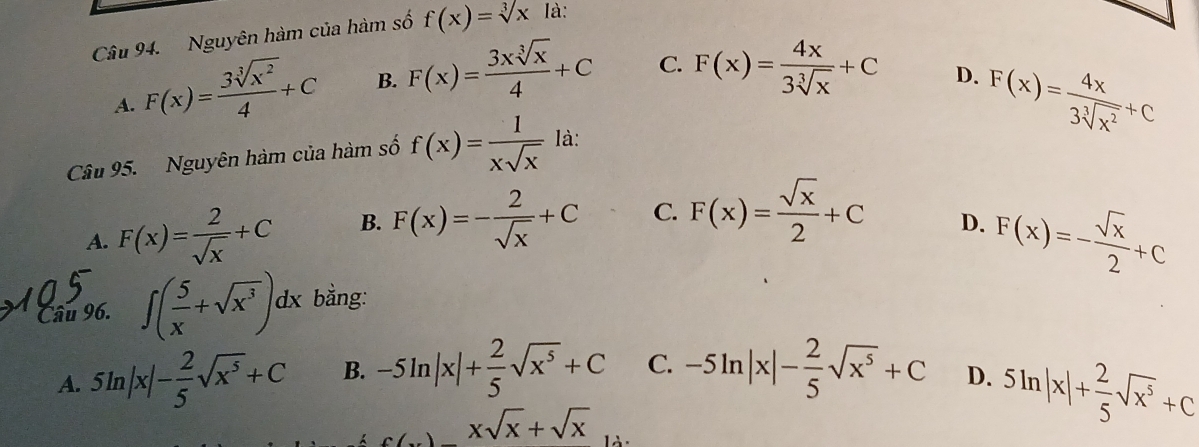 Nguyên hàm của hàm số f(x)=sqrt[3](x) là:
A. F(x)= 3sqrt[3](x^2)/4 +C B. F(x)= 3xsqrt[3](x)/4 +C C. F(x)= 4x/3sqrt[3](x) +C
D.
Câu 95. Nguyên hàm của hàm số f(x)= 1/xsqrt(x)  là: F(x)= 4x/3sqrt[3](x^2) +C
A. F(x)= 2/sqrt(x) +C B. F(x)=- 2/sqrt(x) +C C. F(x)= sqrt(x)/2 +C
D. F(x)=- sqrt(x)/2 +C
Câu 96. ∈t ( 5/x +sqrt(x^3))dx bằng:
A. 5ln |x|- 2/5 sqrt(x^5)+C B. -5ln |x|+ 2/5 sqrt(x^5)+C C. -5ln |x|- 2/5 sqrt(x^5)+C D. 5ln |x|+ 2/5 sqrt(x^5)+C
c(x)-xsqrt(x)+sqrt(x)