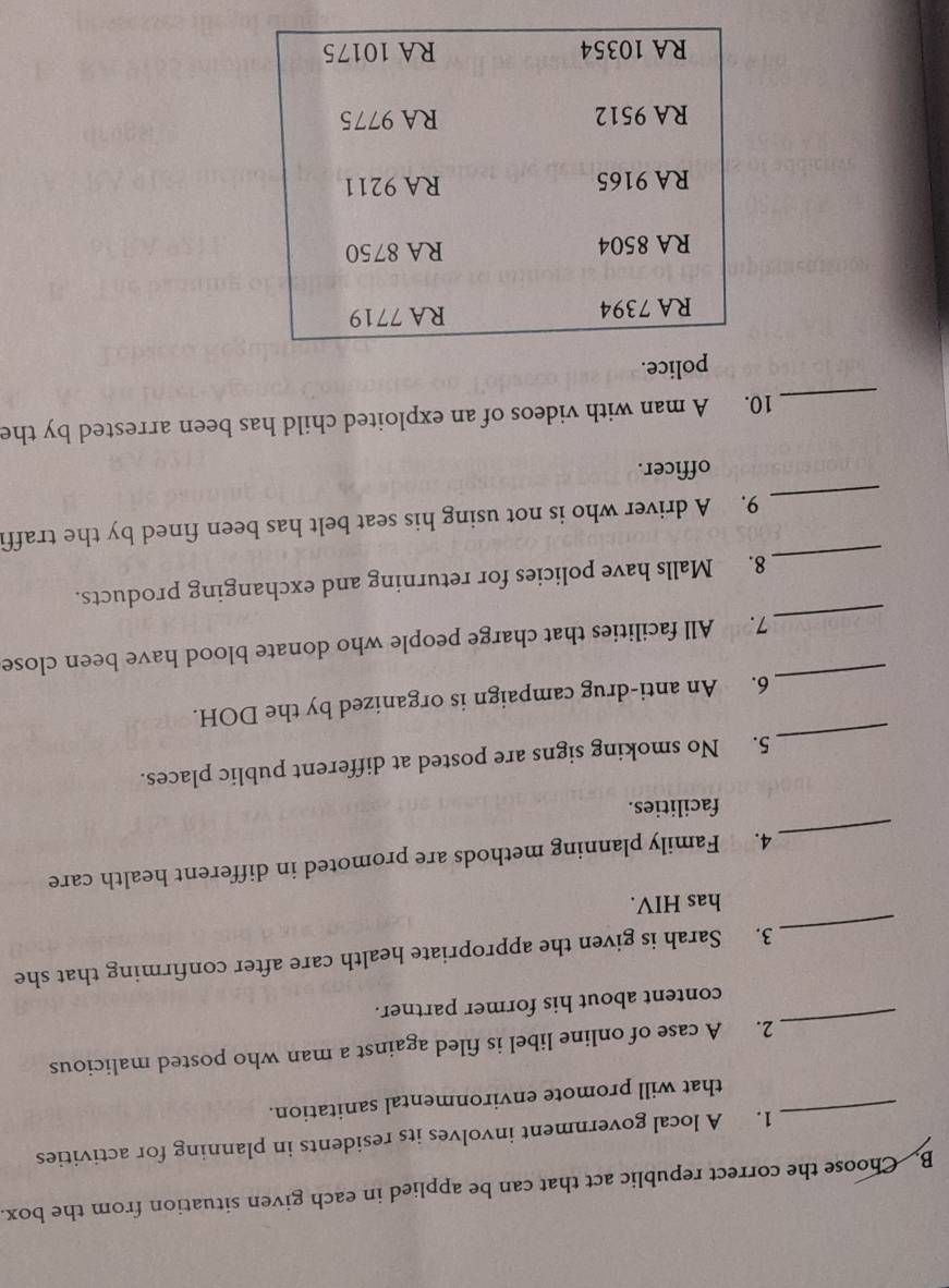 Choose the correct republic act that can be applied in each given situation from the box. 
1. A local government involves its residents in planning for activities 
_that will promote environmental sanitation. 
_ 
2. A case of online libel is filed against a man who posted malicious 
content about his former partner. 
_ 
3. Sarah is given the appropriate health care after confirming that she 
has HIV. 
_ 
4. Family planning methods are promoted in different health care 
facilities. 
_ 
5. No smoking signs are posted at different public places. 
_ 
6. An anti-drug campaign is organized by the DOH. 
_ 
7. All facilities that charge people who donate blood have been close 
_ 
8. Malls have policies for returning and exchanging products. 
_ 
9. A driver who is not using his seat belt has been fined by the traffi 
officer. 
_ 
10. A man with videos of an exploited child has been arrested by the 
police.