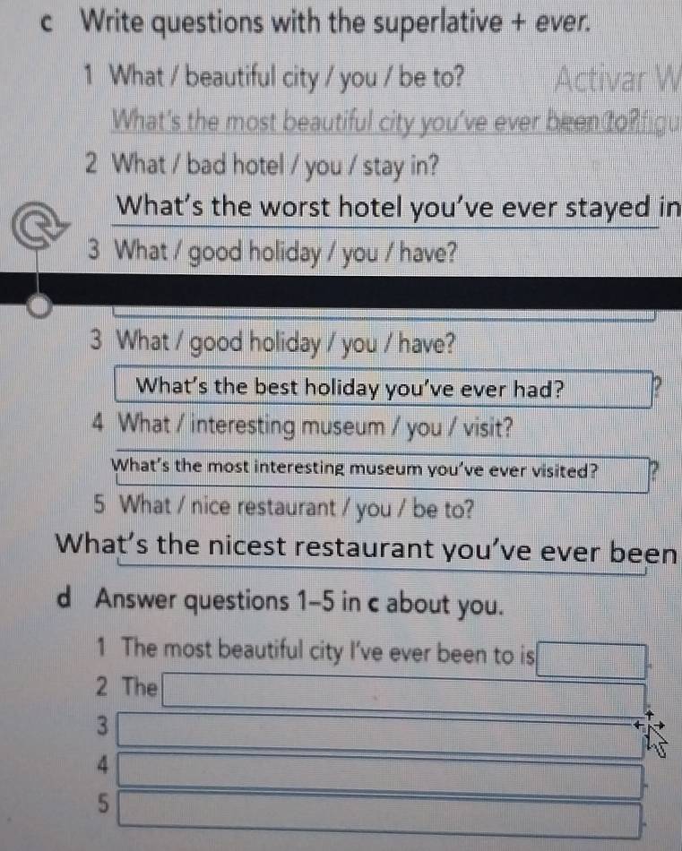 Write questions with the superlative + ever. 
1 What / beautiful city / you / be to? Acti r V 
What's the most beautiful city you've ever been to? figu 
2 What / bad hotel / you / stay in? 
What’s the worst hotel you’ve ever stayed in 
3 What / good holiday / you / have? 
3 What / good holiday / you / have? 
What's the best holiday you've ever had? 
4 What / interesting museum / you / visit? 
What’s the most interesting museum you’ve ever visited? ? 
5 What / nice restaurant / you / be to? 
What’s the nicest restaurant you’ve ever been 
d Answer questions 1-5 in c about you. 
1 The most beautiful city I’ve ever been to is 
2 The 
3 
4 
5