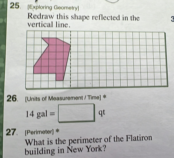 [Exploring Geometry] 
Redraw this shape reflected in the 3
vertical line. 
26. [Units of Measurement / Time] *
14gal=□ qt
27. [Perimeter] * 
What is the perimeter of the Flatiron 
building in New York?