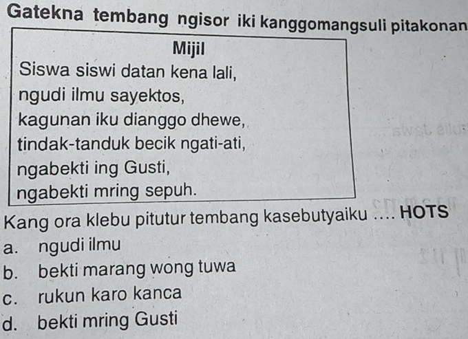 Gatekna tembang ngisor iki kanggomangsuli pitakonan
Mijil
Siswa siswi datan kena lali,
ngudi ilmu sayektos,
kagunan iku dianggo dhewe,
tindak-tanduk becik ngati-ati,
ngabekti ing Gusti,
ngabekti mring sepuh.
Kang ora klebu pitutur tembang kasebutyaiku ….. HOTS
a. ngudi ilmu
b. bekti marang wong tuwa
c. rukun karo kanca
d. bekti mring Gusti