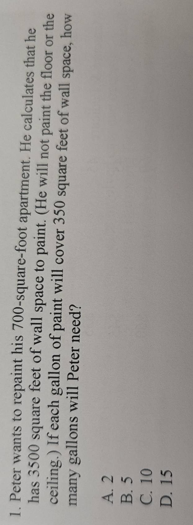 Peter wants to repaint his 700-square-foot apartment. He calculates that he
has 3500 square feet of wall space to paint. (He will not paint the floor or the
ceiling.) If each gallon of paint will cover 350 square feet of wall space, how
many gallons will Peter need?
A. 2
B. 5
C. 10
D. 15