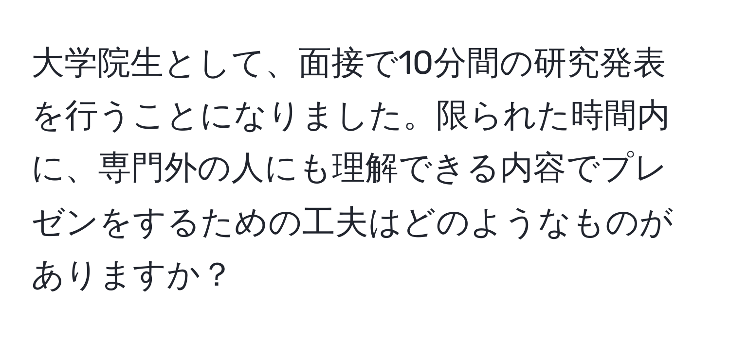 大学院生として、面接で10分間の研究発表を行うことになりました。限られた時間内に、専門外の人にも理解できる内容でプレゼンをするための工夫はどのようなものがありますか？