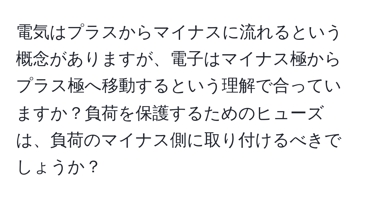 電気はプラスからマイナスに流れるという概念がありますが、電子はマイナス極からプラス極へ移動するという理解で合っていますか？負荷を保護するためのヒューズは、負荷のマイナス側に取り付けるべきでしょうか？