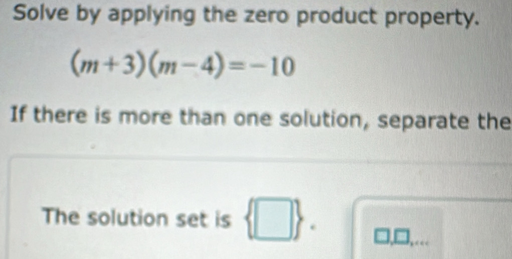 Solve by applying the zero product property.
(m+3)(m-4)=-10
If there is more than one solution, separate the 
The solution set is  □ .