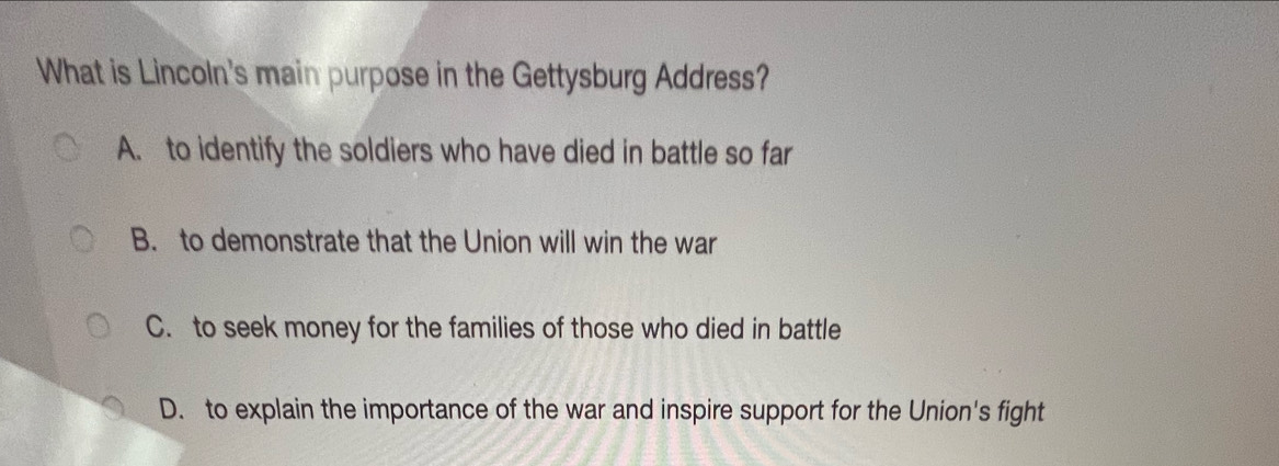 What is Lincoln's main purpose in the Gettysburg Address?
A. to identify the soldiers who have died in battle so far
B. to demonstrate that the Union will win the war
C. to seek money for the families of those who died in battle
D. to explain the importance of the war and inspire support for the Union's fight