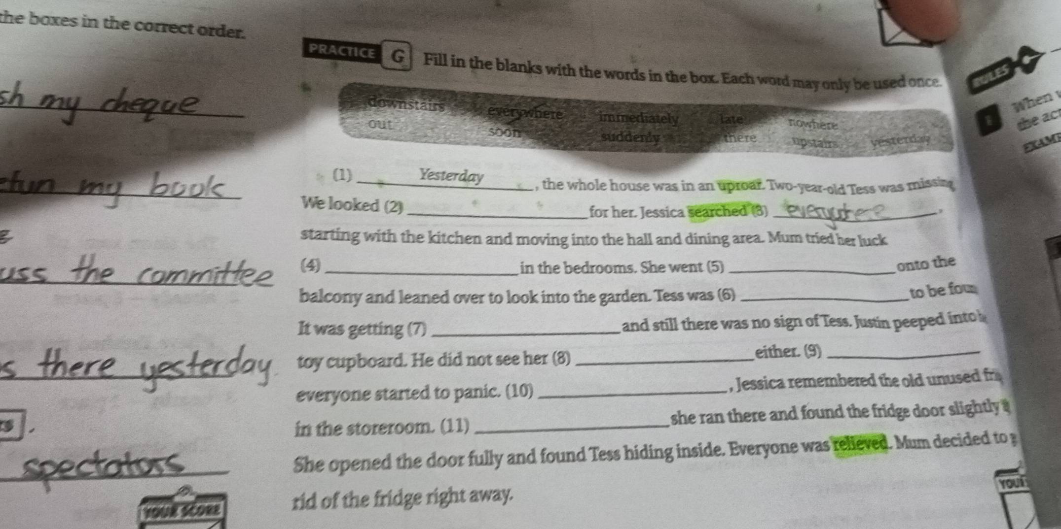 the boxes in the correct order.
PRACTICE G Fill in the blanks with the words in the box. Each word may only be used once PULES
When
_downstairs everywhere immediately late nowhere
the act
out soon suddenly there upstairs vesterday
g M
_(1) _Yesterday , the whole house was in an uproar. Two-year-old Tess was missin
We looked (2)
_for her. Jessica searched (3)_
a starting with the kitchen and moving into the hall and dining area. Mum tried her luck
_
(4)_ in the bedrooms. She went (5)_
onto the
balcony and leaned over to look into the garden. Tess was (6)_
to be fou
It was getting (7)_ and still there was no sign of Tess. Justin peeped into 
toy cupboard. He did not see her (8)_
either. (9)_
_
everyone started to panic. (10) , Jessica remembered the old unused fr
in the storeroom. (11) _she ran there and found the fridge door slightly .
_She opened the door fully and found Tess hiding inside. Everyone was relieved. Mum decided to 
Youi
a score
rid of the fridge right away.