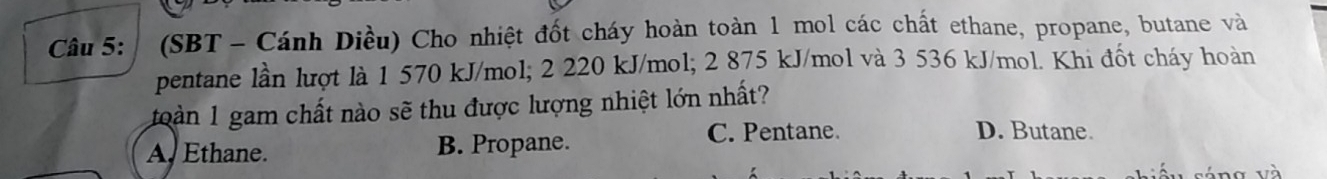 (SBT - Cánh Diều) Cho nhiệt đốt cháy hoàn toàn 1 mol các chất ethane, propane, butane và
pentane lần lượt là 1 570 kJ/mol; 2 220 kJ/mol; 2 875 kJ/mol và 3 536 kJ/mol. Khi đốt cháy hoàn
oàn 1 gam chất nào sẽ thu được lượng nhiệt lớn nhất?
A. Ethane. B. Propane.
C. Pentane. D. Butane.
'