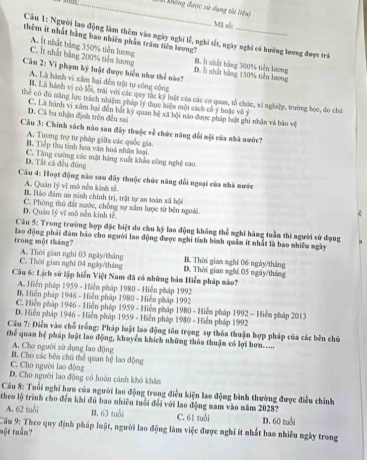 Tìh không được sử dụng tài lieu)
Mã số:
Câu 1: Người lạo động làm thêm vào ngày nghĩ lễ, nghĩ tết, ngày nghi có hưỡng lương được trã
thêm ít nhất bằng bao nhiên phần trăm tiên lương?_
A. Ít nhất bằng 350% tiền lương B. Ít nhất bằng 300% tiền lương
C. Ít nhất bằng 200% tiền lương D. Ít nhất bằng 150% tiền lương
Câu 2: Vi phạm kỷ luật được hiểu như thế nào?
A. Là hành vi xâm hại đến trật tự công cộng
B. Là hành vi có lỗi, trái với các quy tắc kỷ luật của các cơ quan, tổ chức, xí nghiệp, trường học, do chủ
thể có đủ năng lực trách nhiệm pháp lý thực hiện một cách cố ý hoặc vô ý
C. Là hành vi xâm hại đến bắt kỳ quan hệ xã hội nào được pháp luật ghi nhận và bảo vệ
D. Cả ba nhận định trên đều sai
Câu 3: Chính sách nào sau đây thuộc về chức năng đối nội của nhà nước?
A. Tương trợ tư pháp giữa các quốc gia.
B. Tiếp thu tinh hoa văn hoá nhân loại.
C. Tăng cường các mặt hàng xuất khẩu công nghệ cao.
D. Tất cả đều đúng
Câu 4: Hoạt động nào sau đây thuộc chức năng đối ngoại của nhà nước
A. Quản lý vĩ mô nền kinh tế.
B. Bảo đảm an ninh chính trị, trật tự an toàn xã hội
C. Phòng thủ đất nước, chống sự xâm lược từ bên ngoài.
D. Quản lý vĩ mô nền kinh tế.
Câu 5: Trong trường hợp đặc biệt do chu kỳ lao động không thể nghĩ hàng tuần thì người sử dụng
lao động phải đăm bảo cho người lao động được nghĩ tính bình quân ít nhất là bao nhiêu ngày
trong một tháng? a
A. Thời gian nghỉ 03 ngày/tháng B. Thời gian nghỉ 06 ngày/tháng
C. Thời gian nghỉ 04 ngày/tháng D. Thời gian nghỉ 05 ngày/tháng
Câu 6: Lịch sử lập hiến Việt Nam đã có những bản Hiến pháp nào?
A. Hiển pháp 1959 - Hiến pháp 1980 - Hiến pháp 1992
B. Hiển pháp 1946 - Hiến pháp 1980 - Hiến pháp 1992
C. Hiến pháp 1946 - Hiến pháp 1959 - Hiển pháp 1980 - Hiến pháp 1992 - Hiến pháp 2013
D. Hiến pháp 1946 - Hiến pháp 1959 - Hiến pháp 1980 - Hiến pháp 1992
Câu 7: Điền vào chỗ trống: Pháp luật lao động tôn trọng sự thỏa thuận hợp pháp của các bên chủ
thể quan hệ pháp luật lao động, khuyến khích những thỏa thuận có lợi hơn.....
A. Cho người sử dụng lao động
B. Cho các bên chủ thể quan hệ lao động
C. Cho người lao động
D. Cho người lao động có hoàn cảnh khó khăn
Câu 8: Tuổi nghĩ hưu của người lao động trong điều kiện lao động bình thường được điều chỉnh
theo lộ trình cho đến khi đủ bao nhiêu tuổi đối với lao động nam vào năm 2028?
A. 62 tuổi B. 63 tuổi C. 61 tuổi D. 60 tuổi
Câu 9: Theo quy định pháp luật, người lao động làm việc được nghĩ ít nhất bao nhiêu ngày trong
một tuần?