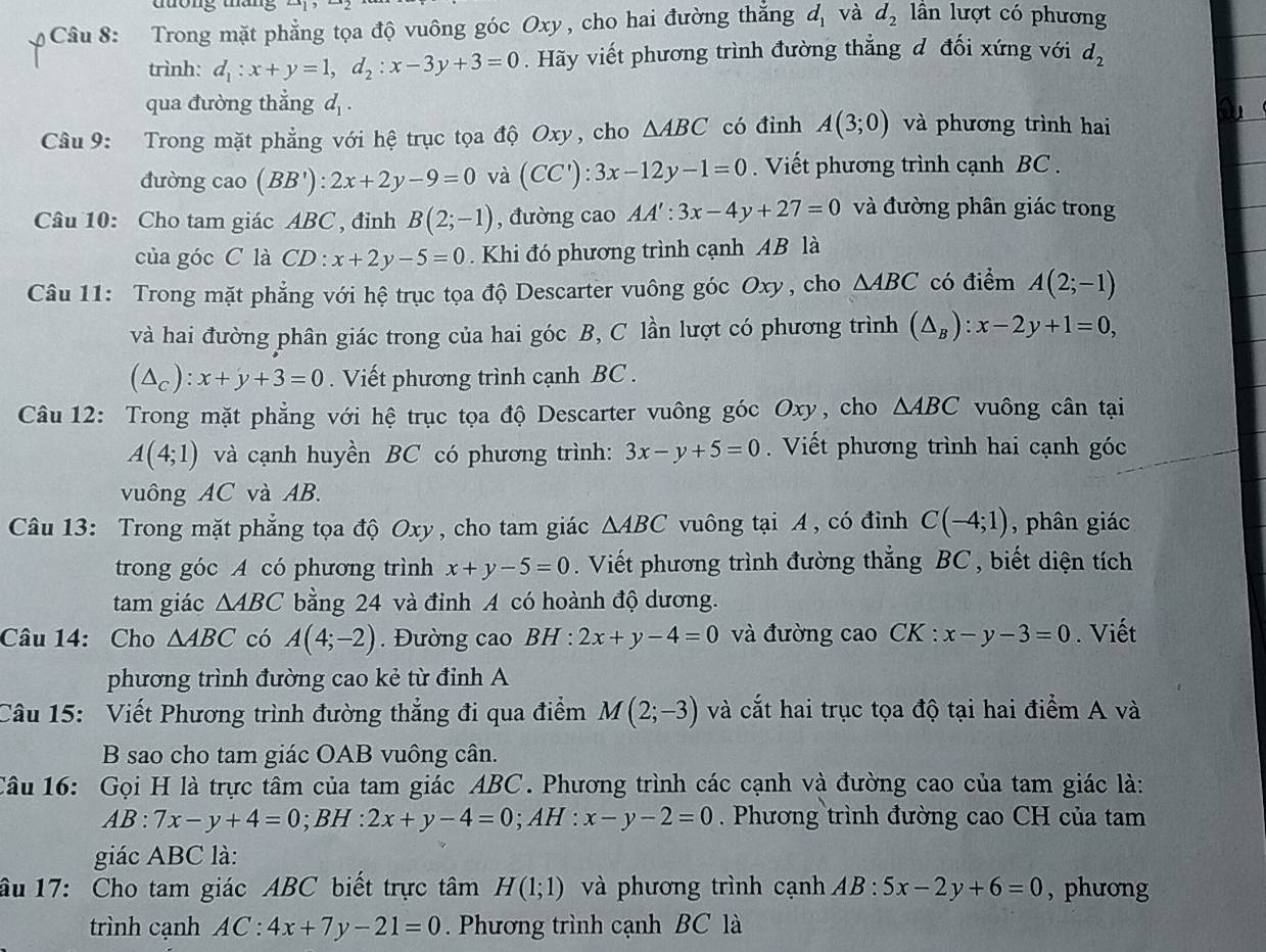 Trong mặt phẳng tọa độ vuông góc Oxy , cho hai đường thắng d_1 và d_2 lần lượt có phương
trình: d_1:x+y=1,d_2:x-3y+3=0. Hãy viết phương trình đường thẳng đ đối xứng với d_2
qua đường thẳng d_1.
Câu 9: Trong mặt phẳng với hệ trục tọa độ Oxy, cho △ ABC có đinh A(3;0) và phương trình hai
đường cao (BB'):2x+2y-9=0 và (CC'):3x-12y-1=0. Viết phương trình cạnh BC .
Câu 10: Cho tam giác ABC , đỉnh B(2;-1) , đường cao AA':3x-4y+27=0 và đường phân giác trong
của góc C là CD:x+2y-5=0. Khi đó phương trình cạnh AB là
Câu 11: Trong mặt phẳng với hệ trục tọa độ Descarter vuông góc Oxy, cho △ ABC có điểm A(2;-1)
và hai đường phân giác trong của hai góc B, C lần lượt có phương trình (△ _B):x-2y+1=0,
(△ _c):x+y+3=0. Viết phương trình cạnh BC .
Câu 12: Trong mặt phẳng với hệ trục tọa độ Descarter vuông góc Oxy, cho △ ABC vuông cân tại
A(4;1) và cạnh huyền BC có phương trình: 3x-y+5=0. Viết phương trình hai cạnh góc
vuông AC và AB.
Câu 13: Trong mặt phẳng tọa độ Oxy, cho tam giác △ ABC vuông tại A , có đỉnh C(-4;1) ,  phân giác 
trong góc A có phương trình x+y-5=0. Viết phương trình đường thẳng BC , biết diện tích
tam giác △ ABC bằng 24 và đỉnh A có hoành độ dương.
Câu 14: Cho △ ABC có A(4;-2). Đường cao BH:2x+y-4=0 và đường cao CK : x-y-3=0. Viết
phương trình đường cao kẻ từ đỉnh A
Câu 15: Viết Phương trình đường thẳng đi qua điểm M(2;-3) và cắt hai trục tọa độ tại hai điểm A và
B sao cho tam giác OAB vuông cân.
Câu 16: Gọi H là trực tâm của tam giác ABC. Phương trình các cạnh và đường cao của tam giác là:
AB:7x-y+4=0;BH:2x+y-4=0; AH : x-y-2=0. Phương trình đường cao CH của tam
giác ABC là:
âu 17: Cho tam giác ABC biết trực tâm H(1;1) và phương trình cạnh AB:5x-2y+6=0 , phương
trình cạnh AC:4x+7y-21=0. Phương trình cạnh BC là