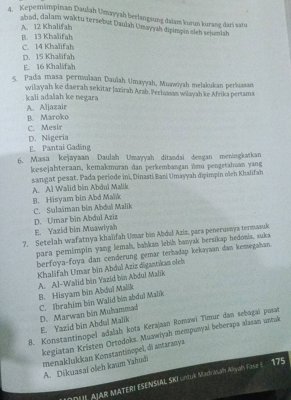 Kepemimpinan Daulah Umayyah berlangsung dalam kurun kurang dari satu
abad, dalam waktu tersebut Daulah Umayyah dipimpin oleh sejumlah
A. 12 Khalifah
B. 13 Khalifah
C. 14 Khalifah
D. 15 Khalifah
E. 16 Khalifah
5. Pada masa permulaan Daulah Umayyah, Muawiyah melakukan perluasan
wilayah ke daerah sekitar Jazirah Arab. Perluasan wilayah ke Afrika pertama
kali adalah ke negara
A. Aljazair
B. Maroko
C. Mesir
D. Nigeria
E. Pantai Gading
6. Masa kejayaan Daulah Umayyah ditandai dengan meningkatkan
kesejahteraan, kemakmuran dan perkembangan ilmu pengetahuan yang
sangat pesat. Pada periode ini, Dinasti Bani Umayyah dipimpin oleh Khalifah
A. Al Walid bin Abdul Malik
B. Hisyam bin Abd Malik
C. Sulaiman bin Abdul Malik
D. Umar bin Abdul Aziz
E. Yazid bin Muawiyah
7. Setelah wafatnya khalifah Umar bin Abdul Aziz, para penerusnya termasuk
para pemimpin yang lemah, bahkan lebih banyak bersikap hedonis, suka
berfoya-foya dan cenderung gemar terhadap kekayaan dan kemegahan.
Khalifah Umar bin Abdul Aziz digantikan oleh
A. Al-Walid bin Yazid bin Abdul Malik
B. Hisyam bin Abdul Malik
C. Ibrahim bin Walid bin abdul Malik
D. Marwan bin Muhammad
E. Yazid bin Abdul Malik
8. Konstantinopel adalah kota Kerajaan Romawi Timur dan sebagai pusat
kegiatan Kristen Ortodoks. Muawiyah mempunyai beberapa alasan untuk
menaklukkan Konstantinopel, di antaranya
A. Dikuasai oleh kaum Yahudi
DUI AJAR MATERI ESENSIAL SKI untuk Madrasah Aliyah Fase E 175