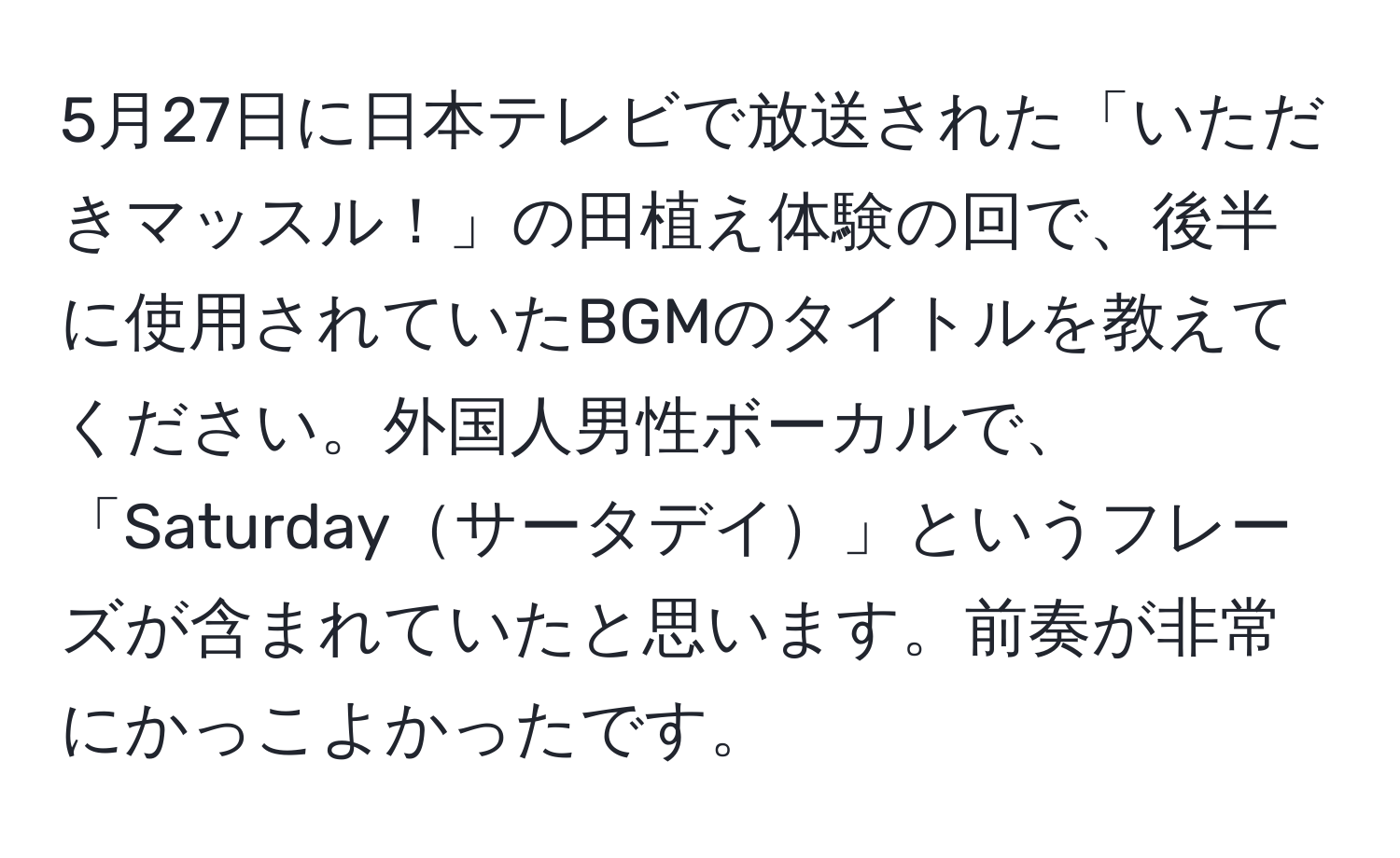 5月27日に日本テレビで放送された「いただきマッスル！」の田植え体験の回で、後半に使用されていたBGMのタイトルを教えてください。外国人男性ボーカルで、「Saturdayサータデイ」というフレーズが含まれていたと思います。前奏が非常にかっこよかったです。