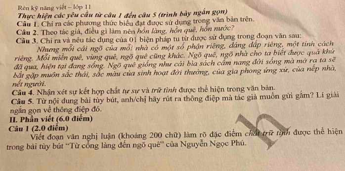 Rèn kỹ năng viết - lớp 1 1 
Thực hiện các yêu cầu từ câu 1 đến câu 5 (trình bày ngắn gọn) 
Câu 1. Chỉ ra các phương thức biểu đạt được sử dụng trong văn bản trên. 
Câu 2. Theo tác giả, điều gì làm nên hồn làng, hồn quê, hồn nước? 
Câu 3. Chỉ ra và nêu tác dụng của 01 biện pháp tu từ được sử dụng trong đoạn văn sau: 
Nhưng mỗi cái ngõ của mỗi nhà có một số phận riêng, dáng đấp riêng, một tính cách 
riêng. Mỗi miền quê, vùng quê, ngõ quê cũng khác. Ngõ quê, ngõ nhà cho ta biết được quá khú 
đã qua, hiện tại đang sống. Ngõ quê giống như cái bìa sách cẩm nang đời sống mà mở rạ ta sẽ 
bắt gặp muôn sắc thái, sắc màu của sinh hoạt đời thường, của gia phong ứng xứ, của nếp nhà, 
nết người. 
Câu 4. Nhận xét sự kết hợp chất tự sự và trữ tình được thể hiện trong văn bản. 
Câu 5. Từ nội dung bài tùy bút, anh/chị hãy rút ra thông điệp mà tác giả muốn gửi gắm? Lí giải 
ngắn gọn về thông điệp đó. 
II. Phần viết (6.0 điểm) 
Câu 1 (2.0 điểm) 
Viết đoạn văn nghị luận (khoảng 200 chữ) làm rõ đặc điểm chất trữ tình được thể hiện 
trong bài tùy bút “Từ cổng làng đến ngõ quê” của Nguyễn Ngọc Phú.