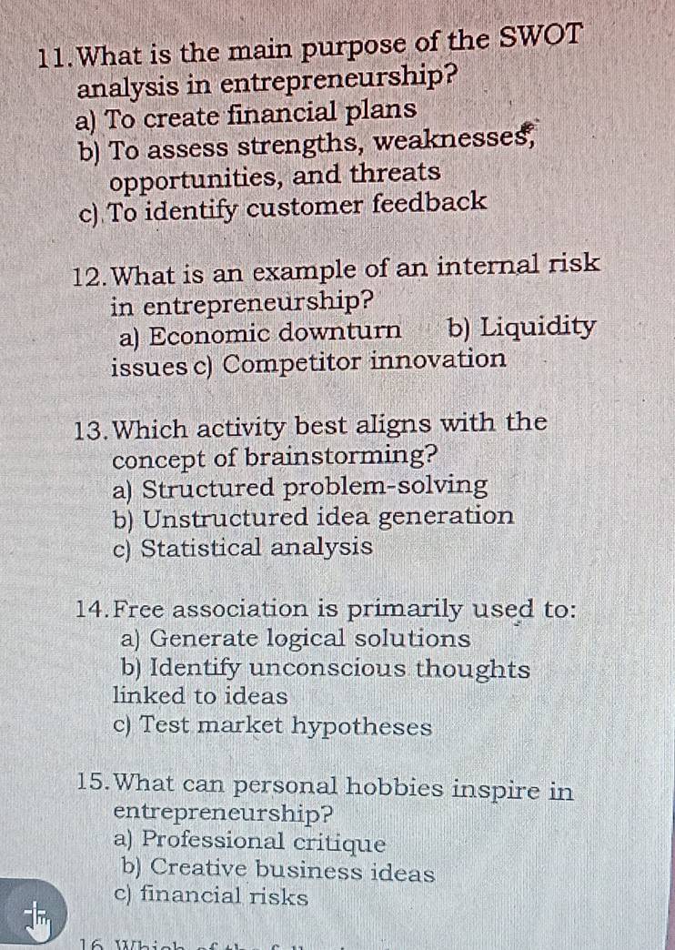 What is the main purpose of the SWOT
analysis in entrepreneurship?
a) To create financial plans
b) To assess strengths, weaknesses,
opportunities, and threats
c) To identify customer feedback
12.What is an example of an internal risk
in entrepreneurship?
a) Economic downturn b) Liquidity
issues c) Competitor innovation
13.Which activity best aligns with the
concept of brainstorming?
a) Structured problem-solving
b) Unstructured idea generation
c) Statistical analysis
14.Free association is primarily used to:
a) Generate logical solutions
b) Identify unconscious thoughts
linked to ideas
c) Test market hypotheses
15.What can personal hobbies inspire in
entrepreneurship?
a) Professional critique
b) Creative business ideas
c) financial risks