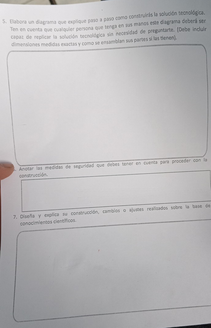 Elabora un diagrama que explique paso a paso como construirás la solución tecnológica. 
Ten en cuenta que cualquier persona que tenga en sus manos este diagrama deberá ser 
capaz de replicar la solución tecnológica sin necesidad de preguntarte. (Debe incluir 
dimensiones medidas exactas y como se ensamblan sus partes si las tienen). 
5. Anotar las medidas de seguridad que debes tener en cuenta para proceder con la 
construcción. 
7. Diseña y explica su construcción, cambios o ajustes realizados sobre la base de 
conocimientos científicos.