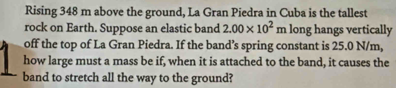 Rising 348 m above the ground, La Gran Piedra in Cuba is the tallest 
rock on Earth. Suppose an elastic band 2.00* 10^2m long hangs vertically 
off the top of La Gran Piedra. If the band’s spring constant is 25.0 N/m, 
how large must a mass be if, when it is attached to the band, it causes the 
band to stretch all the way to the ground?