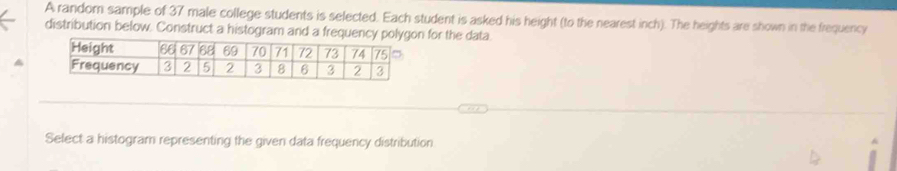 A random sample of 37 male college students is selected. Each student is asked his height (to the nearest inch). The heights are shown in the frequency 
distribution below. Construct a histogram and a frequency for the data 
Select a histogram representing the given data frequency distribution