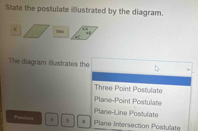 State the postulate illustrated by the diagram.
H then A
●B
C
The diagram illustrates the
Three Point Postulate
Plane-Point Postulate
Plane-Line Postulate
Previous 4 5 6 Plane Intersection Postulate