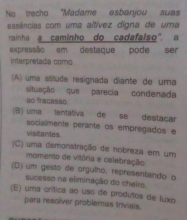 No trecho "Madame esbanjou suas
essências com uma altívez digna de uma
rainha a caminho do cadafalso", a
expressão em destaque pode ser
interpretada como
(A) uma atitude resignada diante de uma
situação que parecia condenada
ao fracasso.
(B) uma tentativa de se destacar
socialmente perante os empregados e
visitantes.
(C) uma demonstração de nobreza em um
momento de vitória e celebração.
(D) um gesto de orgulho, representando o
sucesso na eliminação do cheiro.
(E) uma crítica ao uso de produtos de luxo
para resolver problemas triviais.