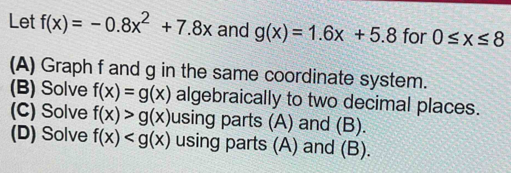 Let f(x)=-0.8x^2+7.8x and g(x)=1.6x+5.8 for 0≤ x≤ 8
(A) Graph f and g in the same coordinate system. 
(B) Solve f(x)=g(x) algebraically to two decimal places. 
(C) Solve f(x)>g(x) using parts (A) and (B). 
(D) Solve f(x) using parts (A) and (B).