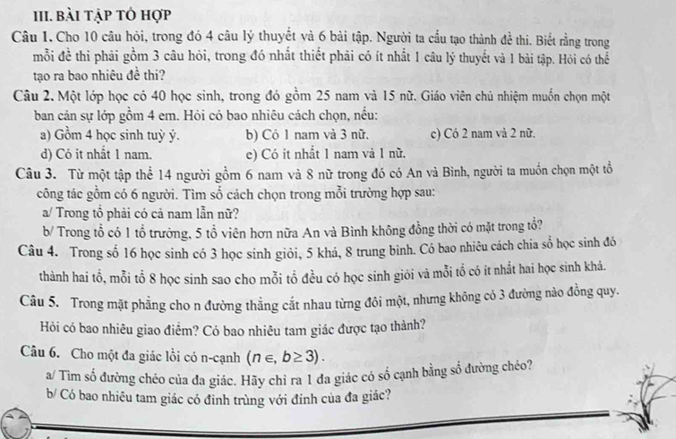 bài tập tỏ hợp
Câu 1. Cho 10 câu hỏi, trong đó 4 câu lý thuyết và 6 bài tập. Người ta cầu tạo thành đề thi. Biết rằng trong
mỗi đề thi phải gồm 3 câu hỏi, trong đó nhất thiết phải có ít nhất 1 câu lý thuyết và 1 bài tập. Hỏi có thể
tạo ra bao nhiêu đề thi?
Câu 2. Một lớp học có 40 học sinh, trong đó gồm 25 nam và 15 nữ. Giáo viên chủ nhiệm muốn chọn một
ban cán sự lớp gồm 4 em. Hỏi có bao nhiêu cách chọn, nếu:
a) Gồm 4 học sinh tuỳ ý. b) Có 1 nam và 3 nữ. c) Có 2 nam và 2 nữ.
d) Có it nhất 1 nam. e) Có it nhất 1 nam và 1 nữ.
Câu 3. Từ một tập thể 14 người gồm 6 nam và 8 nữ trong đó có An và Bình, người ta muồn chọn một tổ
công tác gồm có 6 người. Tìm số cách chọn trong mỗi trường hợp sau:
a/ Trong tổ phải có cả nam lẫn nữ?
b/ Trong tổ có 1 tổ trưởng, 5 tổ viên hơn nữa An và Bình không đồng thời có mặt trong tổ?
Câu 4. Trong số 16 học sinh có 3 học sinh giỏi, 5 khá, 8 trung bình. Có bao nhiêu cách chia số học sinh đó
thành hai tổ, mỗi tổ 8 học sinh sao cho mỗi tổ đều có học sinh giỏi và mỗi tổ có ít nhất hai học sinh khá.
Câu 5. Trong mặt phẳng cho n đường thắng cắt nhau từng đôi một, nhưng không có 3 đường nào đồng quy.
Hỏi có bao nhiêu giao điểm? Có bao nhiêu tam giác được tạo thành?
Câu 6. Cho một đa giác lồi có n-cạnh (n∈ ,b≥ 3).
a/ Tìm số đường chéo của đa giác. Hãy chỉ ra 1 đa giác có số cạnh bằng số đường chéo?
b/ Có bao nhiêu tam giác có đinh trùng với đinh của đa giác?