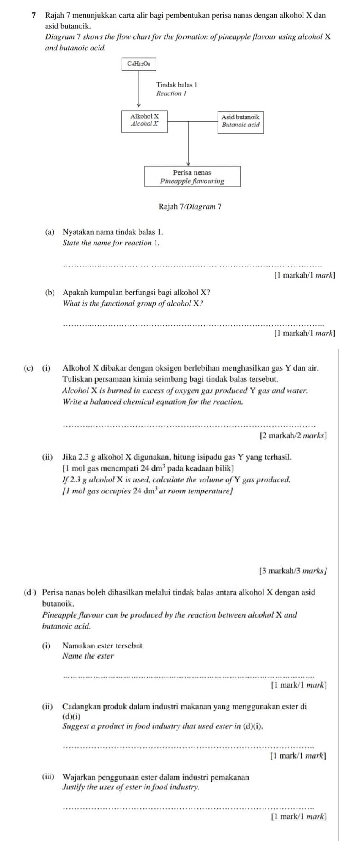 Rajah 7 menunjukkan carta alir bagi pembentukan perisa nanas dengan alkohol X dan
asid butanoik.
Diagram 7 shows the flow chart for the formation of pineapple flavour using alcohol X
and butanoic acid.
Rajah 7/Diagram 7
(a) Nyatakan nama tindak balas 1.
State the name for reaction 1.
_
[1 markah/1 mark]
(b) Apakah kumpulan berfungsi bagi alkohol X?
What is the functional group of alcohol X?
_
[1 markah/1 mark]
(c) (i) Alkohol X dibakar dengan oksigen berlebihan menghasilkan gas Y dan air.
Tuliskan persamaan kimia seimbang bagi tindak balas tersebut.
Alcohol X is burned in excess of oxygen gas produced Y gas and water.
Write a balanced chemical equation for the reaction.
[2 markah/2 marks]
(ii) Jika 2.3 g alkohol X digunakan, hitung isipadu gas Y yang terhasil.
[1 mol gas menempati 24dm^3 pada keadaan bilik]
If 2.3 g alcohol X is used, calculate the volume of Y gas produced.
[1 mol gas occupies 24dm^3 at room temperature]
[3 markah/3 marks]
(d ) Perisa nanas boleh dihasilkan melalui tindak balas antara alkohol X dengan asid
butanoik.
Pineapple flavour can be produced by the reaction between alcohol X and
butanoic acid.
(i) Namakan ester tersebut
Name the ester
_
[1 mark/1 mark]
(ii) Cadangkan produk dalam industri makanan yang menggunakan ester di
(d)(i)
Suggest a product in food industry that used ester in (d)(i).
_
[1 mark/1 mark]
(iii) Wajarkan penggunaan ester dalam industri pemakanan
Justify the uses of ester in food industry.
_
[1 mark/1 mark]