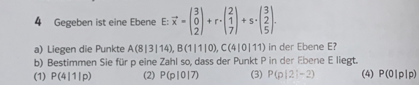 Gegeben ist eine Ebene E: vector x=beginpmatrix 3 0 2endpmatrix +r· beginpmatrix 2 1 7endpmatrix +s· beginpmatrix 3 2 5endpmatrix. 
a) Liegen die Punkte A(8|3|14), B(1|1|0), C(4|0|11) in der Ebene E?
b) Bestimmen Sie für p eine Zahl so, dass der Punkt P in der Ebene E liegt.
(1) P(4|1|p) (2) P(p|0|7) (3) P(p|2|-2) (4) P(0|p|p)