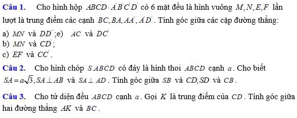 Cho hình hộp ABCD - Á B C D có 6 mặt đều là hình vuông M, N, E, F lần 
lượt là trung điểm các cạnh BC, BA, AA , Á D'. Tính góc giữa các cặp đường thẳng: 
a) MN và DD;e) AC và DC
b) MN và CD; 
c) EF và CC. 
Câu 2. Cho hình chóp S ABCD có đáy là hình thoi ABCD cạnh a. Cho biết
SA=asqrt(3), SA⊥ AB và SA⊥ AD. Tính góc giữa SB và CD, SD và CB. 
Câu 3. Cho tứ diện đều 4BCD cạnh a. Gọi K là trung điểm của CD. Tính góc giữa 
hai đường thẳng AK và BC.