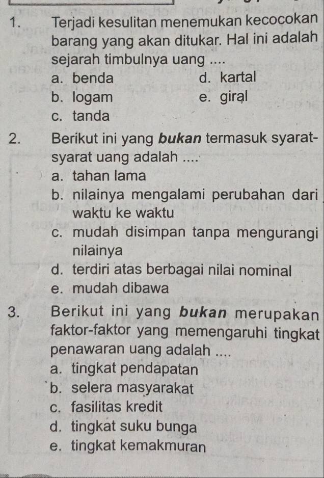 Terjadi kesulitan menemukan kecocokan
barang yang akan ditukar. Hal ini adalah
sejarah timbulnya uang ....
a. benda d. kartal
b.logam e. giral
c. tanda
2. Berikut ini yang bukan termasuk syarat-
syarat uang adalah ....
a. tahan lama
b. nilainya mengalami perubahan dari
waktu ke waktu
c. mudah disimpan tanpa mengurangi
nilainya
d. terdiri atas berbagai nilai nominal
e. mudah dibawa
3. Berikut ini yang bukan merupakan
faktor-faktor yang memengaruhi tingkat
penawaran uang adalah ....
a. tingkat pendapatan
b. selera masyarakat
c. fasilitas kredit
d. tingkat suku bunga
e. tingkat kemakmuran