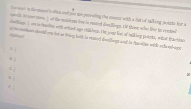 * 
I aw work in the mayer's office and you are providing the mayor with a list of talking points for a
speeicht, his your tooom,  1/2  of the residents live in rented dwellings. Of those who live in rented
doellings,  1/x  ave in families with school-age children. On your list of talking points, what fraction
dalicest
of the sesidents should you list as living both in rented dwellings and in families with school-age
 □ /□  
 □ /□  
C  1/8 
x
3  8/8 
 π /4 