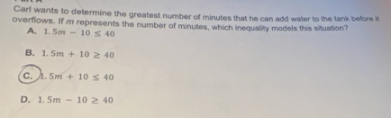 Carl wants to determine the greatest number of minutes that he can add water to the tank before it
overflows. If m represents the number of minutes, which inequality models this situation?
A. 1.5m-10≤ 40
B. 1.5m+10≥ 40
C. h.5m+10≤ 40
D. 1.5m-10≥ 40