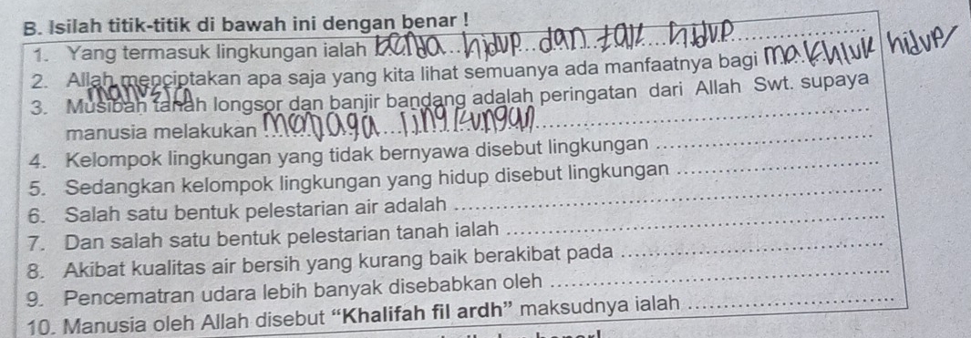 Isilah titik-titik di bawah ini dengan benar ! 
_ 
1. Yang termasuk lingkungan ialah 
2. Allah menciptakan apa saja yang kita lihat semuanya ada manfaatnya bagi m
3. Musibah tanah longsor dan banjir bandang adalah peringatan dari Allah Swt. supaya 
manusia melakukan 
4. Kelompok lingkungan yang tidak bernyawa disebut lingkungan_ 
_ 
_ 
5. Sedangkan kelompok lingkungan yang hidup disebut lingkungan 
6. Salah satu bentuk pelestarian air adalah_ 
7. Dan salah satu bentuk pelestarian tanah ialah_ 
8. Akibat kualitas air bersih yang kurang baik berakibat pada 
9. Pencematran udara lebih banyak disebabkan oleh_ 
10. Manusia oleh Allah disebut “Khalifah fil ardh” maksudnya ialah