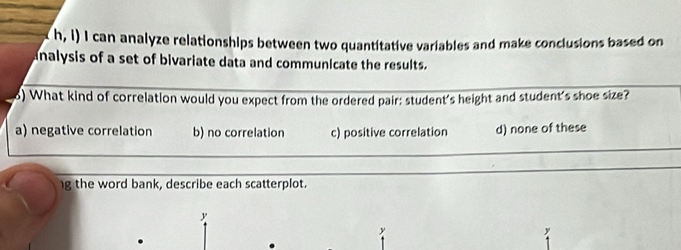 h, I) I can analyze relationships between two quantitative variables and make conclusions based on
analysis of a set of bivariate data and communicate the results.
8) What kind of correlation would you expect from the ordered pair: student's height and student's shoe size?
a) negative correlation b) no correlation c) positive correlation d) none of these
g the word bank, describe each scatterplot.
y
y