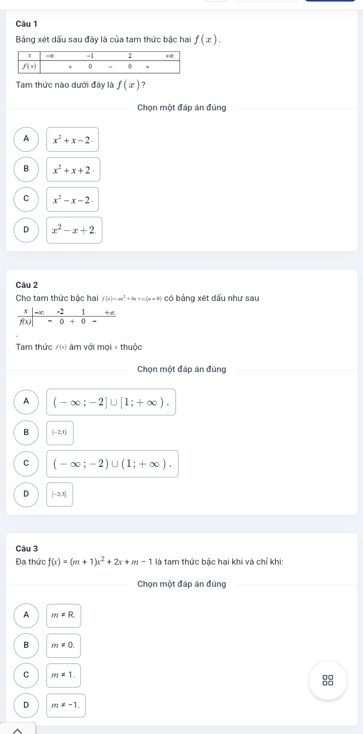 Bảng xét dấu sau đây là của tam thức bậc hai f(x).
Tam thức nào dưới đây là f(x) ?
Chọn một đáp án đúng
A x^2+x-2.
B x^2+x+2·
C x^2-x-2.
D x^2-x+2.
Câu 2
Cho tam thức bậc hai f(x)=ax^2+bx+c.(a!= 0) có bảng xét dấu như sau
Tm thức /(x) âm với mọ ixthu ộc
Chọn một đáp án đúng
A (-∈fty ;-2]∪ [1;+∈fty ).
B (-2;1).
C (-∈fty ;-2)∪ (1;+∈fty ).
D [-2;3].
Câu 3
Đa thức f(x)=(m+1)x^2+2x+m-1 là tam thức bậc hai khi và chỉ khi:
Chọn một đáp án đúng
A m!= R.
B m!= 0.
C m!= 1.
8
D m!= -1.