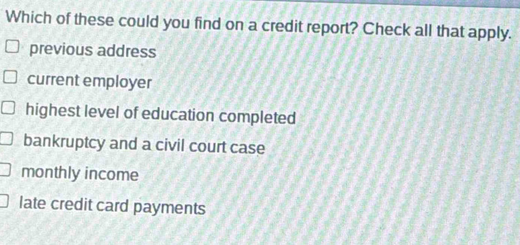 Which of these could you find on a credit report? Check all that apply.
previous address
current employer
highest level of education completed
bankruptcy and a civil court case
monthly income
late credit card payments