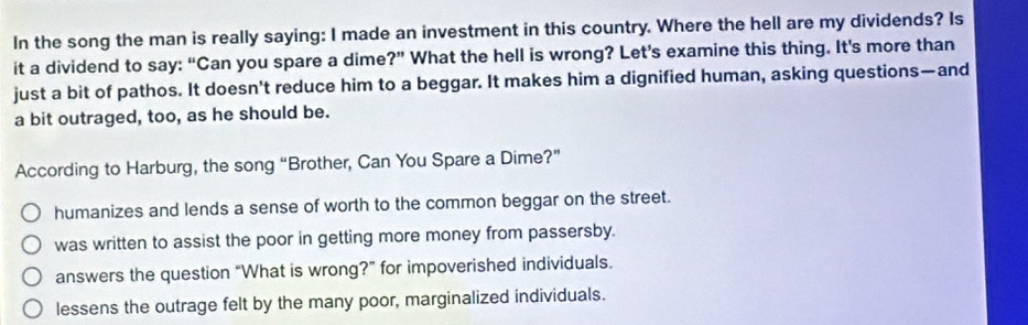 In the song the man is really saying: I made an investment in this country. Where the hell are my dividends? Is
it a dividend to say: “Can you spare a dime ?'' What the hell is wrong? Let's examine this thing. It's more than
just a bit of pathos. It doesn't reduce him to a beggar. It makes him a dignified human, asking questions—and
a bit outraged, too, as he should be.
According to Harburg, the song “Brother, Can You Spare a Dime?”
humanizes and lends a sense of worth to the common beggar on the street.
was written to assist the poor in getting more money from passersby.
answers the question “What is wrong?” for impoverished individuals.
lessens the outrage felt by the many poor, marginalized individuals.