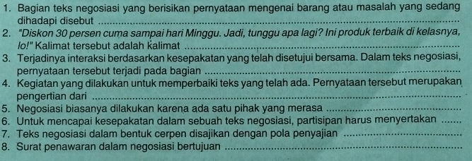 Bagian teks negosiasi yang berisikan pernyataan mengenai barang atau masalah yang sedang 
dihadapi disebut_ 
2. “Diskon 30 persen cuma sampai hari Minggu. Jadi, tunggu apa lagi? Ini produk terbaik di kelasnya, 
lo!" Kalimat tersebut adalah kalimat_ 
3. Terjadinya interaksi berdasarkan kesepakatan yang telah disetujui bersama. Dalam teks negosiasi, 
pernyataan tersebut terjadi pada bagian_ 
4. Kegiatan yang dilakukan untuk memperbaiki teks yang telah ada. Pernyataan tersebut merupakan 
pengertian dari_ 
5. Negosiasi biasanya dilakukan karena ada satu pihak yang merasa_ 
6. Untuk mencapai kesepakatan dalam sebuah teks negosiasi, partisipan harus menyertakan_ 
7. Teks negosiasi dalam bentuk cerpen disajikan dengan pola penyajian_ 
8. Surat penawaran dalam negosiasi bertujuan_