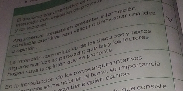 El discurso argumentativo es 
y los lectores. intención comunicativa de provocá 
Argumentar consiste en presentar información 
confiable que sirve para validar o demostrar una íde 
La intención comunicativa de los discursos y textos 
u opinión. 
argumentativos es persuadir; que las y los lectores 
hagan suya la opinión que se presenta 
En la introducción de los textos argumentativos 
mente se mencionan el tema, su importancia 
este tiene quien escribe. 
in que consiste