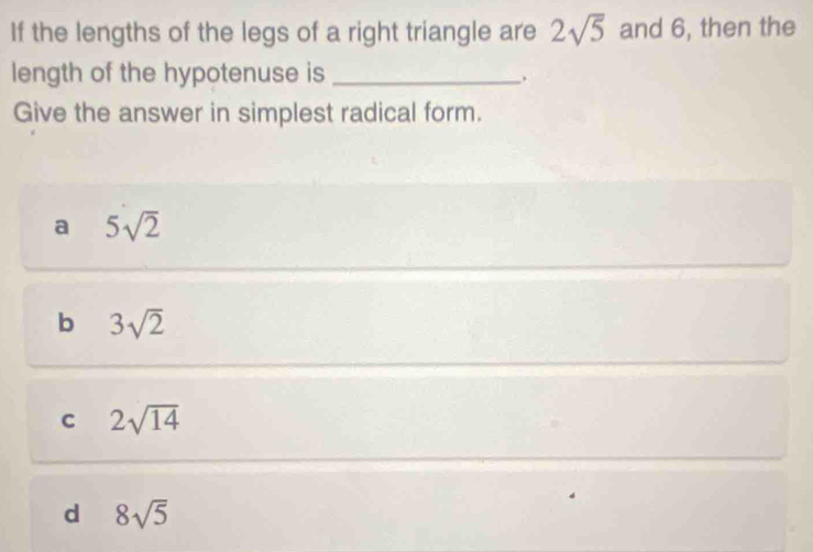 If the lengths of the legs of a right triangle are 2sqrt(5) and 6, then the
length of the hypotenuse is_
Give the answer in simplest radical form.
a 5sqrt(2)
b 3sqrt(2)
C 2sqrt(14)
d 8sqrt(5)